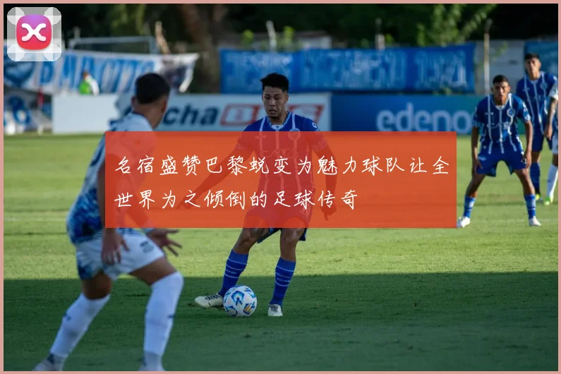名宿盛赞巴黎蜕变为魅力球队让全世界为之倾倒的足球传奇