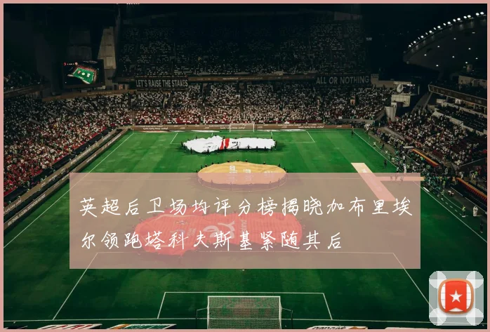 英超后卫场均评分榜揭晓加布里埃尔领跑塔科夫斯基紧随其后