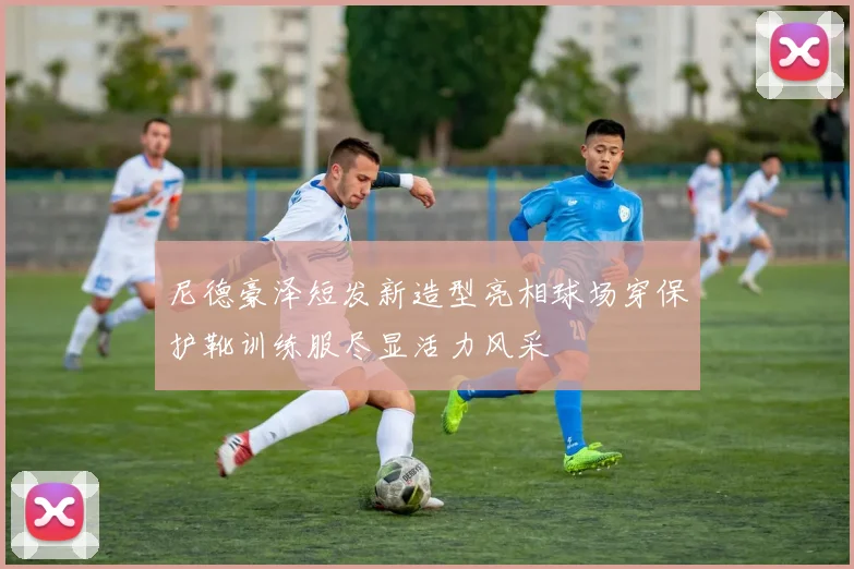 尼德豪泽短发新造型亮相球场穿保护靴训练服尽显活力风采