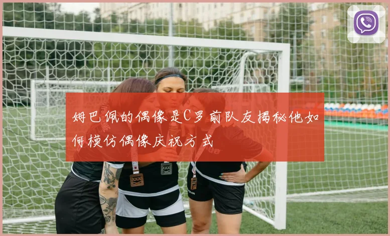 姆巴佩的偶像是C罗前队友揭秘他如何模仿偶像庆祝方式