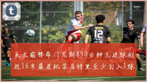 米兰前锋希门尼斯890分钟无进球创近16年最差纪录马特里至少打入1球