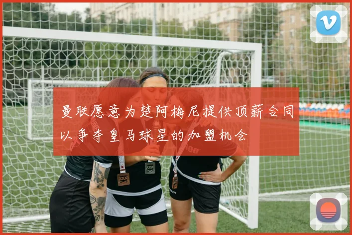 曼联愿意为楚阿梅尼提供顶薪合同以争夺皇马球星的加盟机会