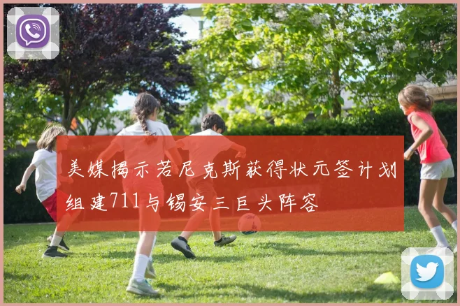 美媒揭示若尼克斯获得状元签计划组建711与锡安三巨头阵容