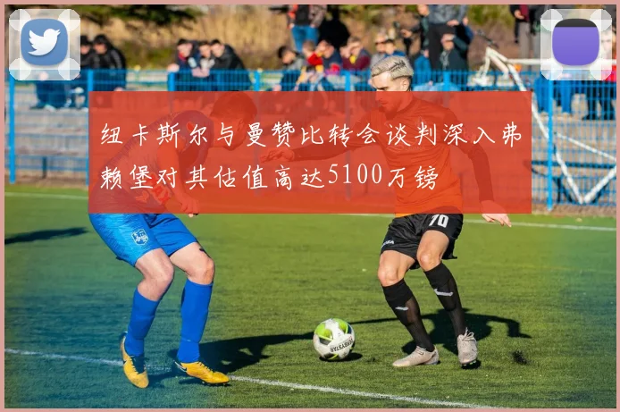 纽卡斯尔与曼赞比转会谈判深入弗赖堡对其估值高达5100万镑