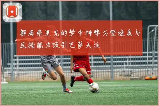 解局弗里克的梦中神锋戈登速度与反抢能力吸引巴萨关注