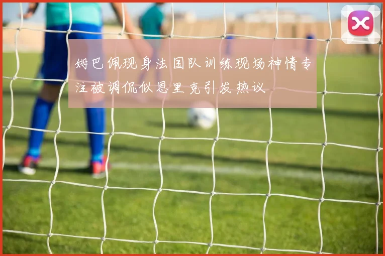 姆巴佩现身法国队训练现场神情专注被调侃似恩里克引发热议