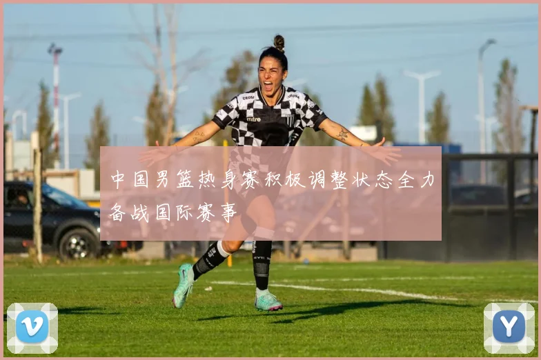 中国男篮热身赛积极调整状态全力备战国际赛事