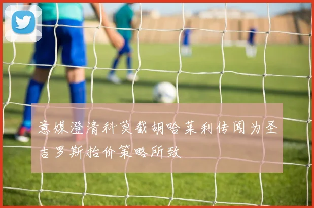 意媒澄清科莫截胡哈莱利传闻为圣吉罗斯抬价策略所致