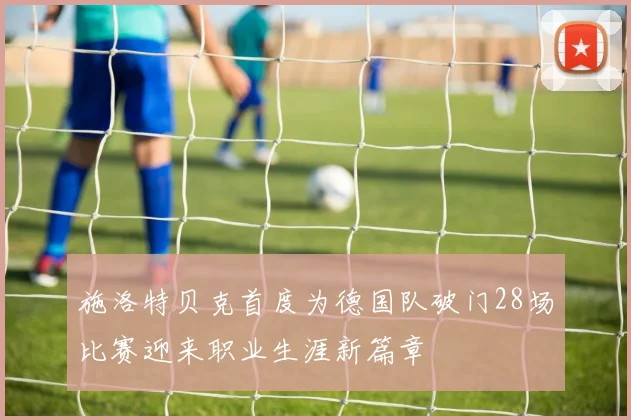 施洛特贝克首度为德国队破门28场比赛迎来职业生涯新篇章