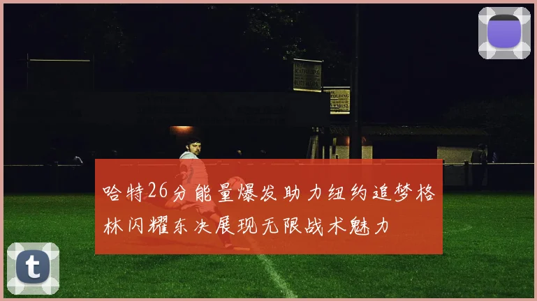 哈特26分能量爆发助力纽约追梦格林闪耀东决展现无限战术魅力