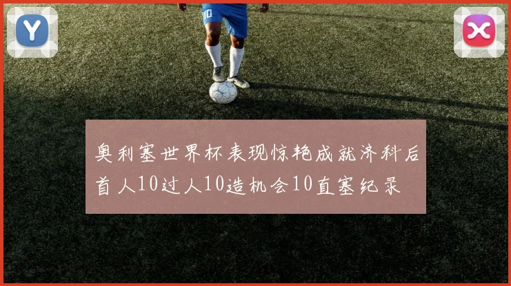 奥利塞世界杯表现惊艳成就济科后首人10过人10造机会10直塞纪录