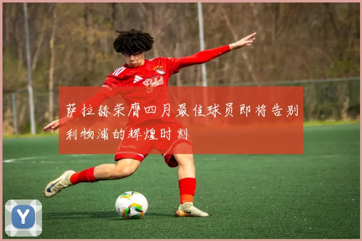 萨拉赫荣膺四月最佳球员即将告别利物浦的辉煌时刻