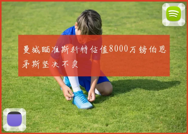曼城瞄准斯科特估值8000万镑伯恩茅斯坚决不卖