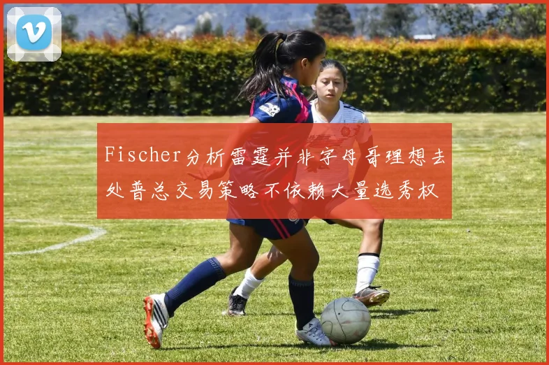 Fischer分析雷霆并非字母哥理想去处普总交易策略不依赖大量选秀权