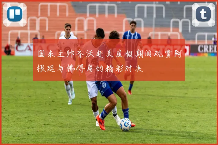 国米主帅齐沃赴美度假期间观赏阿根廷与佛得角的精彩对决