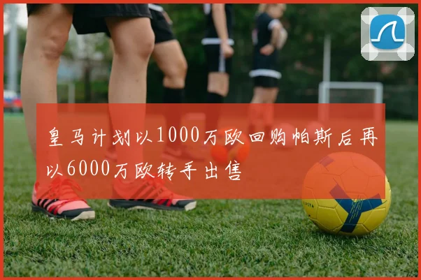 皇马计划以1000万欧回购帕斯后再以6000万欧转手出售
