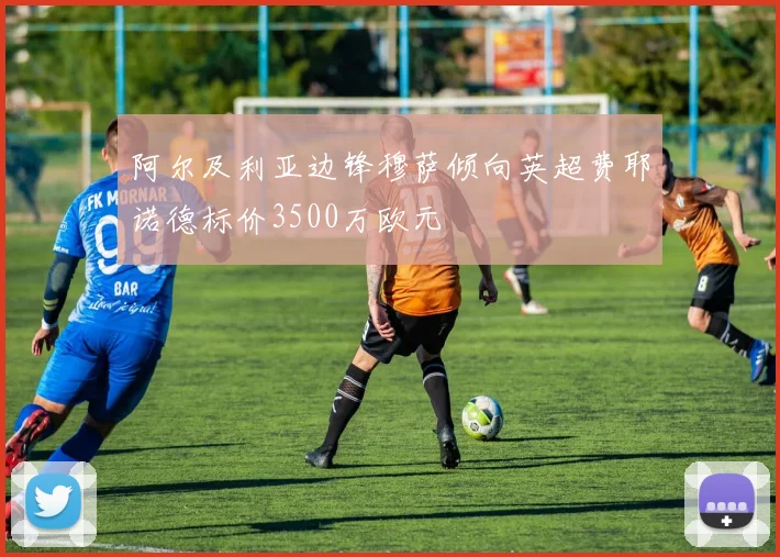 阿尔及利亚边锋穆萨倾向英超费耶诺德标价3500万欧元