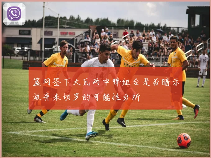 篮网签下大瓦两中锋组合是否暗示放弃米切罗的可能性分析