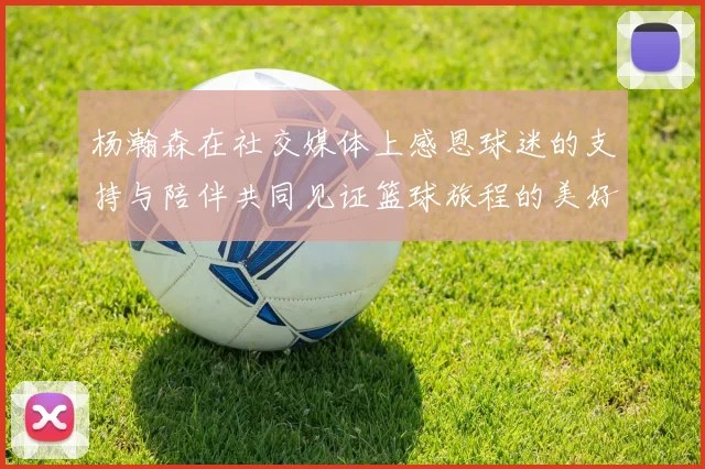 杨瀚森在社交媒体上感恩球迷的支持与陪伴共同见证篮球旅程的美好时刻