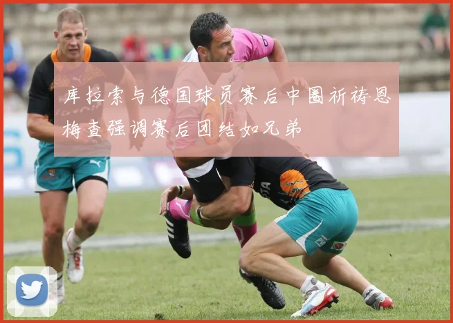 库拉索与德国球员赛后中圈祈祷恩梅查强调赛后团结如兄弟